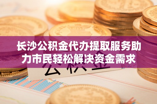道外长沙公积金代办提取服务助力市民轻松解决资金需求