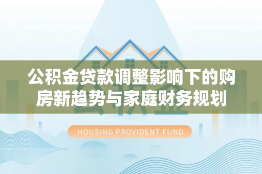 道外公积金贷款调整影响下的购房新趋势与家庭财务规划