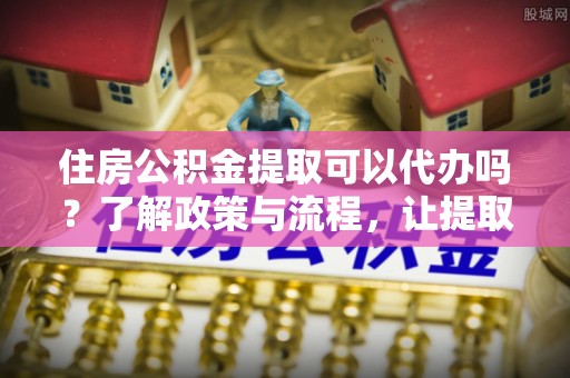 道外住房公积金提取可以代办吗？了解政策与流程，让提取更便捷