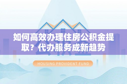 道外如何高效办理住房公积金提取？代办服务成新趋势