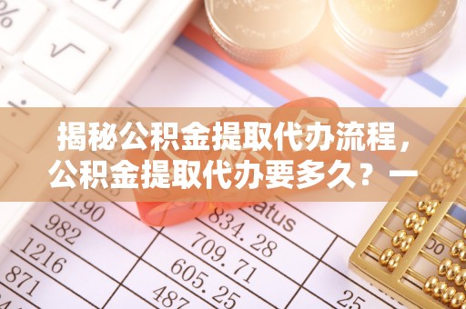 道外揭秘公积金提取代办流程，公积金提取代办要多久？一文读懂