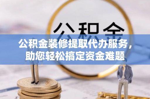 道外公积金装修提取代办服务，助您轻松搞定资金难题