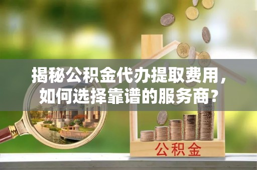 道外揭秘公积金代办提取费用，如何选择靠谱的服务商？