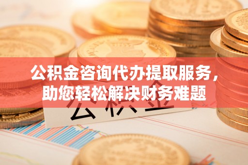 道外公积金咨询代办提取服务，助您轻松解决财务难题