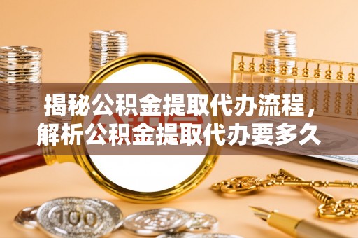 道外揭秘公积金提取代办流程，解析公积金提取代办要多久的真相
