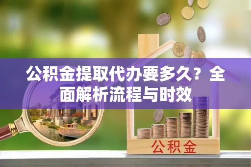 道外公积金提取代办要多久？全面解析流程与时效